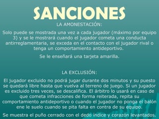 SANCIONESLA AMONESTACIÓN:
Solo puede se mostrada una vez a cada jugador (máximo por equipo
3) y se le mostrará cuando el jugador cometa una conducta
antirreglamentaria, se exceda en el contacto con el jugador rival o
tenga un comportamiento antideportivo.
Se le enseñará una tarjeta amarilla.
LA EXCLUSIÓN:
El jugador excluido no podrá jugar durante dos minutos y su puesto
se quedará libre hasta que vuelva al terreno de juego. Si un jugador
es excluido tres veces, se descalifica. El árbitro lo usará en caso de
que cometa infracciones de forma reiterada, repita su
comportamiento antideportivo o cuando el jugador no ponga el balón
ene le suelo cuando se pita falta en contra de su equipo.
Se muestra el puño cerrado con el dedo índice y corazón levantados.
 