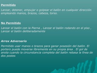 Permitido
Lanzar, detener, empujar o golpear el balón en cualquier dirección
empleando manos, brazos, cabeza, torso.
No Permitido
Lanzar el balón con la Pierna , Lanzar el balón rodando en el piso ,
Lanzar el balón deliberadamente
Arrox Adversario
Permitido usar manos o brazos para ganar posesión del balón. El
portero puede moverse libremente en su propia área . El gol de
anota cuando la circunstancia completa del balón rebasa la línea de
dos postes
 