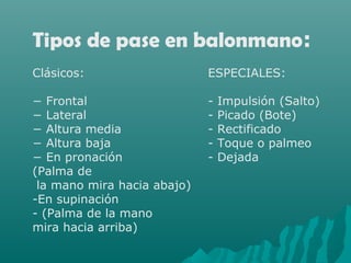 Tipos de pase en balonmano:
Clásicos: ESPECIALES:
− Frontal - Impulsión (Salto)
− Lateral - Picado (Bote)
− Altura media - Rectificado
− Altura baja - Toque o palmeo
− En pronación - Dejada
(Palma de
la mano mira hacia abajo)
-En supinación
- (Palma de la mano
mira hacia arriba)
 