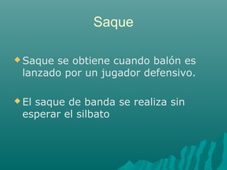 Saque
 Saque se obtiene cuando balón es
lanzado por un jugador defensivo.
 El saque de banda se realiza sin
esperar el silbato
 