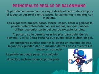 PRINCIPALES REGLAS DE BALONMANO
El partido comienza con un saque desde el centro del campo y
el juego se desarrolla entre pases, lanzamientos y regates con
la pelota.
Los jugadores pueden parar, lanzar, coger, botar o golpear la
pelota preferentemente con sus manos, aunque pueden
utilizar cualquier parte del cuerpo excepto los pies.
Al portero se le permite usar los pies para defender su
portería, y es la única persona que puede pisar el área de gol.
Los jugadores pueden retener la pelota un máximo de tres
segundos y pueden dar un máximo de tres pasos mientras la
tengan en su poder.
La pelota se puede pasar en cualquier
dirección, incluso rodando por la pista.
 