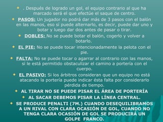  . Después de logrado un gol, el equipo contrario al que ha
marcado será el que efectúe el saque de centro.
 PASOS: Un jugador no podrá dar más de 3 pasos con el balón
en las manos, eso sí puede alternarlo, es decir, puede dar uno y
botar y luego dar dos antes de pasar o tirar.
 DOBLES: No se puede botar el balón, cogerlo y volver a
botarlo.
 EL PIE: No se puede tocar intencionadamente la pelota con el
pie.
 FALTA: No se puede tocar o agarrar al contrario con las manos,
sí le está permitido obstaculizar el camino a portería con el
cuerpo.
 EL PASIVO: Si los árbitros consideran que un equipo no está
atacando la portería puede indicar ésta falta por considerarlo
pérdida de tiempo.
 AL TIRAR NO SE PUEDE PISAR EL ÁREA DE PORTERÍA
 AL SACAR DEBEMOS PISAR LA LÍNEA CENTRAL.
 SE PRODUCE PENALTI (7M.) CUANDO DESEQUILIBRAMOS
A UN RIVAL CON CLARA OCASIÓN DE GOL, CUANDO NO
TENGA CLARA OCASIÓN DE GOL SE PRODUCIRÁ UN
GOLPE FRANCO.
 