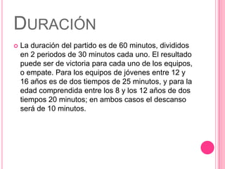DURACIÓN
   La duración del partido es de 60 minutos, divididos
    en 2 periodos de 30 minutos cada uno. El resultado
    puede ser de victoria para cada uno de los equipos,
    o empate. Para los equipos de jóvenes entre 12 y
    16 años es de dos tiempos de 25 minutos, y para la
    edad comprendida entre los 8 y los 12 años de dos
    tiempos 20 minutos; en ambos casos el descanso
    será de 10 minutos.
 
