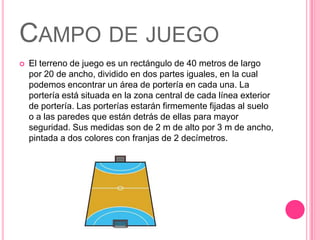 CAMPO DE JUEGO
   El terreno de juego es un rectángulo de 40 metros de largo
    por 20 de ancho, dividido en dos partes iguales, en la cual
    podemos encontrar un área de portería en cada una. La
    portería está situada en la zona central de cada línea exterior
    de portería. Las porterías estarán firmemente fijadas al suelo
    o a las paredes que están detrás de ellas para mayor
    seguridad. Sus medidas son de 2 m de alto por 3 m de ancho,
    pintada a dos colores con franjas de 2 decímetros.
 
