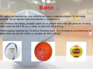 Balón
 El balón está formado por una cubierta de cuero o material sintético. Es de forma
esférica. No se admiten balones brillantes o resbaladizos.
 Al comienzo del partido, el balón usado en un partido masculino (mayores de 16 años)
debe medir de (58 a 60 cm.) y tener un peso de 425 a 475 gr.
 Para mujeres mayores de (14 años y hombres entre 12 y 16 años) la circunferencia del
balón debe ser de (54 a 56cm.) y el peso de 325 a 400 gr.
 