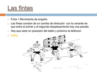 Las fintas
   Finta = Movimiento de engaño.
   Las fintas constan de un cambio de dirección con la variante de
    que entre el primer y el segundo desplazamiento hay una parada.
   Hay que estar en posesión del balón y próximo al defensor.
   Video.
 