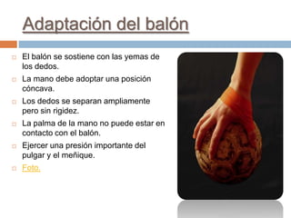 Adaptación del balón
   El balón se sostiene con las yemas de
    los dedos.
   La mano debe adoptar una posición
    cóncava.
   Los dedos se separan ampliamente
    pero sin rigidez.
   La palma de la mano no puede estar en
    contacto con el balón.
   Ejercer una presión importante del
    pulgar y el meñique.
   Foto.
 