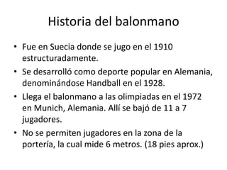 Historia del balonmano
• Fue en Suecia donde se jugo en el 1910
  estructuradamente.
• Se desarrolló como deporte popular en Alemania,
  denominándose Handball en el 1928.
• Llega el balonmano a las olimpiadas en el 1972
  en Munich, Alemania. Allí se bajó de 11 a 7
  jugadores.
• No se permiten jugadores en la zona de la
  portería, la cual mide 6 metros. (18 pies aprox.)
 