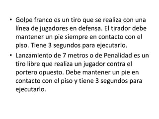 • Golpe franco es un tiro que se realiza con una
  línea de jugadores en defensa. El tirador debe
  mantener un pie siempre en contacto con el
  piso. Tiene 3 segundos para ejecutarlo.
• Lanzamiento de 7 metros o de Penalidad es un
  tiro libre que realiza un jugador contra el
  portero opuesto. Debe mantener un pie en
  contacto con el piso y tiene 3 segundos para
  ejecutarlo.
 