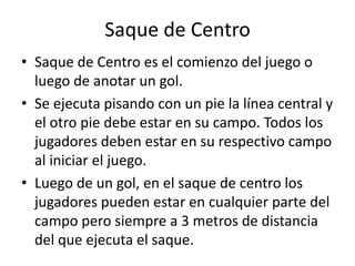 Saque de Centro
• Saque de Centro es el comienzo del juego o
  luego de anotar un gol.
• Se ejecuta pisando con un pie la línea central y
  el otro pie debe estar en su campo. Todos los
  jugadores deben estar en su respectivo campo
  al iniciar el juego.
• Luego de un gol, en el saque de centro los
  jugadores pueden estar en cualquier parte del
  campo pero siempre a 3 metros de distancia
  del que ejecuta el saque.
 