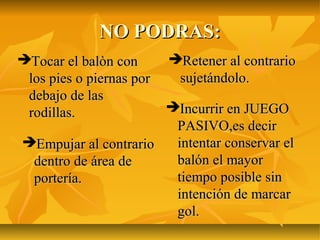 NO PODRAS:
Tocar el balòn con       Retener al contrario
 los pies o piernas por    sujetándolo.
 debajo de las
 rodillas.            Incurrir en JUEGO
                       PASIVO,es decir
Empujar al contrario  intentar conservar el
 dentro de área de     balón el mayor
 portería.             tiempo posible sin
                       intención de marcar
                       gol.
 