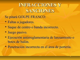 INFRACCIONES Y
            SANCIONES
Se pitará GOLPE FRANCO:

  Faltas a jugadores.

  Saque de centro o banda incorrecto.

  Juego pasivo.

  Ejecución antirreglamentaria de lanzamiento o
  botes de balón.

  Penetración incorrecta en el área de portería.
 
