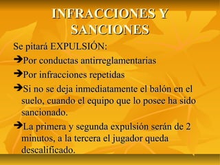 INFRACCIONES Y
            SANCIONES
Se pitará EXPULSIÓN:
Por conductas antirreglamentarias
Por infracciones repetidas
Si no se deja inmediatamente el balón en el
  suelo, cuando el equipo que lo posee ha sido
  sancionado.
La primera y segunda expulsión serán de 2
  minutos, a la tercera el jugador queda
  descalificado.
 