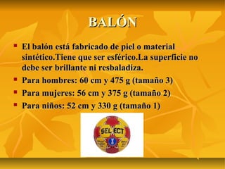 BALÓN
   El balón está fabricado de piel o material
    sintético.Tiene que ser esférico.La superficie no
    debe ser brillante ni resbaladiza.
   Para hombres: 60 cm y 475 g (tamaño 3)
   Para mujeres: 56 cm y 375 g (tamaño 2)
   Para niños: 52 cm y 330 g (tamaño 1)
 