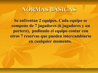 NORMAS BÁSICAS
  Se enfrentan 2 equipos. Cada equipo se
 compone de 7 jugadores (6 jugadores y un
  portero), pudiendo el equipo contar con
otros 7 reservas que pueden intercambiarse
           en cualquier momento.
 