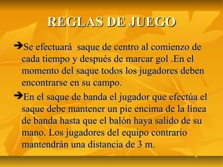 REGLAS DE JUEGO
Se efectuará saque de centro al comienzo de
 cada tiempo y después de marcar gol .En el
 momento del saque todos los jugadores deben
 encontrarse en su campo.
En el saque de banda el jugador que efectúa el
 saque debe mantener un pie encima de la línea
 de banda hasta que el balón haya salido de su
 mano. Los jugadores del equipo contrario
 mantendrán una distancia de 3 m.
 