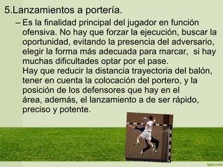 5.Lanzamientos a portería.
– Es la finalidad principal del jugador en función
ofensiva. No hay que forzar la ejecución, buscar la
oportunidad, evitando la presencia del adversario,
elegir la forma más adecuada para marcar, si hay
muchas dificultades optar por el pase.
Hay que reducir la distancia trayectoria del balón,
tener en cuenta la colocación del portero, y la
posición de los defensores que hay en el
área, además, el lanzamiento a de ser rápido,
preciso y potente.
 
