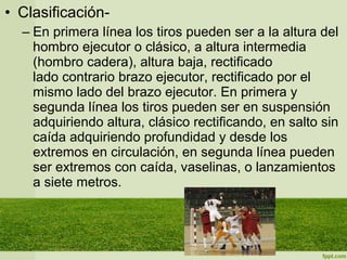 • Clasificación-
– En primera línea los tiros pueden ser a la altura del
hombro ejecutor o clásico, a altura intermedia
(hombro cadera), altura baja, rectificado
lado contrario brazo ejecutor, rectificado por el
mismo lado del brazo ejecutor. En primera y
segunda línea los tiros pueden ser en suspensión
adquiriendo altura, clásico rectificando, en salto sin
caída adquiriendo profundidad y desde los
extremos en circulación, en segunda línea pueden
ser extremos con caída, vaselinas, o lanzamientos
a siete metros.
 