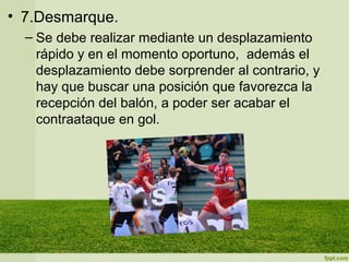 • 7.Desmarque.
– Se debe realizar mediante un desplazamiento
rápido y en el momento oportuno, además el
desplazamiento debe sorprender al contrario, y
hay que buscar una posición que favorezca la
recepción del balón, a poder ser acabar el
contraataque en gol.
 