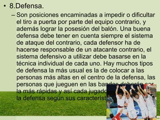 • 8.Defensa.
– Son posiciones encaminadas a impedir o dificultar
el tiro a puerta por parte del equipo contrario, y
además lograr la posesión del balón. Una buena
defensa debe tener en cuenta siempre el sistema
de ataque del contrario, cada defensor ha de
hacerse responsable de un atacante contrario, el
sistema defensivo a utilizar debe basarse en la
técnica individual de cada uno. Hay muchos tipos
de defensa la más usual es la de colocar a las
personas más altas en el centro de la defensa, las
personas que jueguen en las bandas deberán ser
la más rápidas y así cada jugador se colocara en
la defensa según sus características de juego.
 