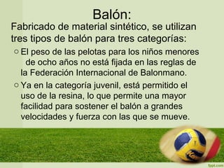 Balón:
Fabricado de material sintético, se utilizan
tres tipos de balón para tres categorías:
o El peso de las pelotas para los niños menores
de ocho años no está fijada en las reglas de
la Federación Internacional de Balonmano.
o Ya en la categoría juvenil, está permitido el
uso de la resina, lo que permite una mayor
facilidad para sostener el balón a grandes
velocidades y fuerza con las que se mueve.
 