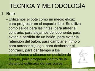TÉCNICA Y METODOLOGÍA
1. Bote
– Utilizamos el bote como un medio eficaz
para progresar en el espacio libre. Se utiliza
como salida para las fintas, para atraer al
contrario, para alejarnos del oponente, para
evitar la perdida de un balón, para evitar la
retención del balón, para cambiar el ritmo o
para serenar el juego, para desbordar el
contrario, para dar tiempo a los
compañeros a situarse en posición de
ataque, para progresar dentro de la
distancia estimada de tres pasos.
 
