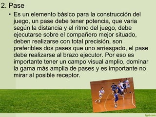 2. Pase
• Es un elemento básico para la construcción del
juego, un pase debe tener potencia, que varia
según la distancia y el ritmo del juego, debe
ejecutarse sobre el compañero mejor situado,
deben realizarse con total precisión, son
preferibles dos pases que uno arriesgado, el pase
debe realizarse al brazo ejecutor. Por eso es
importante tener un campo visual amplio, dominar
la gama más amplia de pases y es importante no
mirar al posible receptor.
 