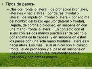 • Tipos de pases-
– Clásico(Frontal o lateral), de pronación (frontales,
laterales y hacia atrás), por detrás (frontal o
lateral), de impulsión (frontal o lateral), por encima
del hombro del brazo ejecutor (lateral o frontal),
Dejada, de cortina o bloqueo, en suspensión con
una mano (frontal o lateral). En contacto con el
suelo con las dos manos pueden ser de pecho o
por encima de la cabeza, y en suspensión están
los pases con una sola mano frontales, laterales y
hacia atrás. Los más usual al inicio son el clásico
frontal, el de pronación y el pase en suspensión.
Los pases se pueden realizar modificando su
dirección y con ambas manos.
 