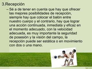 3.Recepción
– Sé a de tener en cuenta que hay que ofrecer
las mejores posibilidades de recepción,
siempre hay que colocar el balón entre
nuestro cuerpo y el contrario, hay que lograr
una acción continuada, inmediata y eficaz en
el momento adecuado, con la velocidad
adecuada, es muy importante la seguridad
de posesión y la visión del campo, la
recepción puede ser estática o en movimiento
con dos o una mano.
 