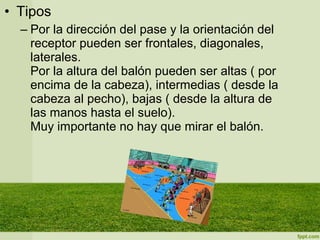 • Tipos
– Por la dirección del pase y la orientación del
receptor pueden ser frontales, diagonales,
laterales.
Por la altura del balón pueden ser altas ( por
encima de la cabeza), intermedias ( desde la
cabeza al pecho), bajas ( desde la altura de
las manos hasta el suelo).
Muy importante no hay que mirar el balón.
 