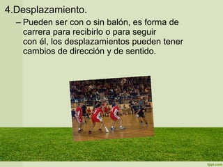 4.Desplazamiento.
– Pueden ser con o sin balón, es forma de
carrera para recibirlo o para seguir
con él, los desplazamientos pueden tener
cambios de dirección y de sentido.
 