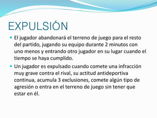 EXPULSIÓN 
 El jugador abandonará el terreno de juego para el resto 
del partido, jugando su equipo durante 2 minutos con 
uno menos y entrando otro jugador en su lugar cuando el 
tiempo se haya cumplido. 
 Un jugador es expulsado cuando comete una infracción 
muy grave contra el rival, su actitud antideportiva 
continua, acumula 3 exclusiones, comete algún tipo de 
agresión o entra en el terreno de juego sin tener que 
estar en él. 
 