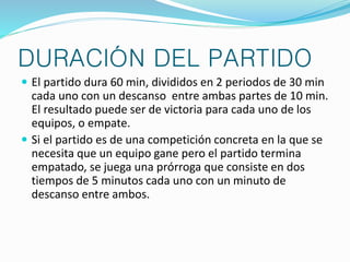 DURACIÓN DEL PARTIDO 
 El partido dura 60 min, divididos en 2 periodos de 30 min 
cada uno con un descanso entre ambas partes de 10 min. 
El resultado puede ser de victoria para cada uno de los 
equipos, o empate. 
 Si el partido es de una competición concreta en la que se 
necesita que un equipo gane pero el partido termina 
empatado, se juega una prórroga que consiste en dos 
tiempos de 5 minutos cada uno con un minuto de 
descanso entre ambos. 
 