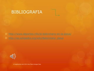 BIBLIOGRAFIA 
 http://www.deportes.info/el-balonmano-en-la-playa/ 
 http://es.wikipedia.org/wiki/Balonmano_playa 
14 septiembre del 2014 Ana Maria Vargas Diaz 
