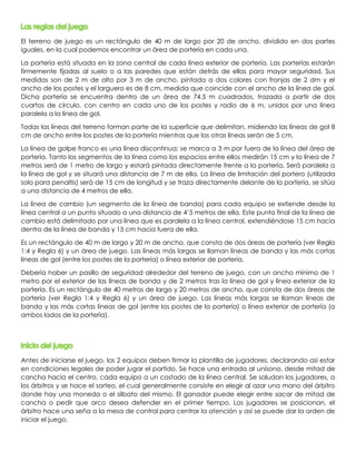 El terreno de juego es un rectángulo de 40 m de largo por 20 de ancho, dividido en dos partes 
iguales, en la cual podemos encontrar un área de portería en cada una. 
La portería está situada en la zona central de cada línea exterior de portería. Las porterías estarán 
firmemente fijadas al suelo o a las paredes que están detrás de ellas para mayor seguridad. Sus 
medidas son de 2 m de alto por 3 m de ancho, pintada a dos colores con franjas de 2 dm y el 
ancho de los postes y el larguero es de 8 cm, medida que coincide con el ancho de la línea de gol. 
Dicha portería se encuentra dentro de un área de 74.5 m cuadrados, trazada a partir de dos 
cuartos de círculo, con centro en cada uno de los postes y radio de 6 m, unidos por una línea 
paralela a la línea de gol. 
Todas las líneas del terreno forman parte de la superficie que delimitan, midiendo las líneas de gol 8 
cm de ancho entre los postes de la portería mientras que las otras líneas serán de 5 cm. 
La línea de golpe franco es una línea discontinua; se marca a 3 m por fuera de la línea del área de 
portería. Tanto los segmentos de la línea como los espacios entre ellos medirán 15 cm y la línea de 7 
metros será de 1 metro de largo y estará pintada directamente frente a la portería. Será paralela a 
la línea de gol y se situará una distancia de 7 m de ella. La línea de limitación del portero (utilizada 
solo para penaltis) será de 15 cm de longitud y se traza directamente delante de la portería, se sitúa 
a una distancia de 4 metros de ella. 
La línea de cambio (un segmento de la línea de banda) para cada equipo se extiende desde la 
línea central a un punto situado a una distancia de 4’5 metros de ella. Este punto final de la línea de 
cambio está delimitado por una línea que es paralela a la línea central, extendiéndose 15 cm hacia 
dentro de la línea de banda y 15 cm hacia fuera de ella. 
Es un rectángulo de 40 m de largo y 20 m de ancho, que consta de dos áreas de portería (ver Regla 
1:4 y Regla 6) y un área de juego. Las líneas más largas se llaman líneas de banda y las más cortas 
líneas de gol (entre los postes de la portería) o línea exterior de portería. 
Debería haber un pasillo de seguridad alrededor del terreno de juego, con un ancho mínimo de 1 
metro por el exterior de las líneas de banda y de 2 metros tras la línea de gol y línea exterior de la 
portería. Es un rectángulo de 40 metros de largo y 20 metros de ancho, que consta de dos áreas de 
portería (ver Regla 1:4 y Regla 6) y un área de juego. Las líneas más largas se llaman líneas de 
banda y las más cortas líneas de gol (entre los postes de la portería) o línea exterior de portería (a 
ambos lados de la portería). 
Antes de iniciarse el juego, los 2 equipos deben firmar la plantilla de jugadores, declarando así estar 
en condiciones legales de poder jugar el partido. Se hace una entrada al unísono, desde mitad de 
cancha hacia el centro, cada equipo a un costado de la línea central. Se saludan los jugadores, a 
los árbitros y se hace el sorteo, el cual generalmente consiste en elegir al azar una mano del árbitro 
donde hay una moneda o el silbato del mismo. El ganador puede elegir entre sacar de mitad de 
cancha o pedir que arco desea defender en el primer tiempo. Los jugadores se posicionan, el 
árbitro hace una seña a la mesa de control para centrar la atención y así se puede dar la orden de 
iniciar el juego. 
 