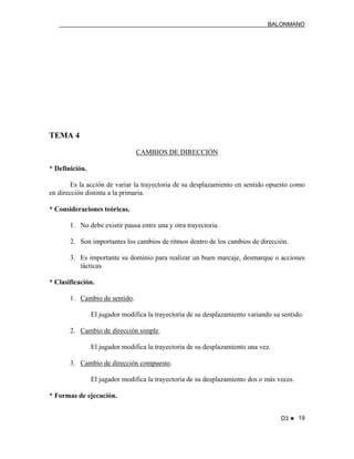 BALONMANO
D3 ♥ 19
TEMA 4
CAMBIOS DE DIRECCIÓN
* Definición.
Es la acción de variar la trayectoria de su desplazamiento en sentido opuesto como
en dirección distinta a la primaria.
* Consideraciones teóricas.
1. No debe existir pausa entre una y otra trayectoria.
2. Son importantes los cambios de ritmos dentro de los cambios de dirección.
3. Es importante su dominio para realizar un buen marcaje, desmarque o acciones
tácticas.
* Clasificación.
1. Cambio de sentido.
El jugador modifica la trayectoria de su desplazamiento variando su sentido.
2. Cambio de dirección simple.
El jugador modifica la trayectoria de su desplazamiento una vez.
3. Cambio de dirección compuesto.
El jugador modifica la trayectoria de su desplazamiento dos o más veces.
* Formas de ejecución.
 