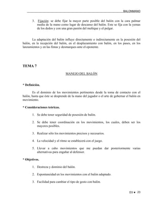 BALONMANO
D3 ♥ 23
3. Fijación: se debe fijar la mayor parte posible del balón con la cara palmar
media de la mano como lugar de descanso del balón. Este se fija con la yemas
de los dedos y con una gran pasión del meñique y el pulgar.
La adaptación del balón influye directamente o indirectamente en la posesión del
balón, en la recepción del balón, en el desplazamiento con balón, en los pases, en los
lanzamientos y en las fintas y desmarques ante el oponente.
TEMA 7
MANEJO DEL BALÓN
* Definición.
Es el dominio de los movimientos pertinentes desde la toma de contacto con el
balón, hasta que éste se desprende de la mano del jugador o el arte de gobernar el balón en
movimiento.
* Consideraciones teóricas.
1. Se debe tener seguridad de posesión de balón.
2. Se debe tener coordinación en los movimientos, los cuales, deben ser los
mayores posibles.
3. Realizar sólo los movimientos precisos y necesarios.
4. La velocidad y el ritmo se establecerá con el juego.
5. Llevar a cabo movimientos que me puedan dar posteriormente varias
alternativas para engañar al defensor.
* Objetivos.
1. Destreza y dominio del balón.
2. Espontaneidad en los movimientos con el balón adaptado.
3. Facilidad para cambiar el tipo de gesto con balón.
 