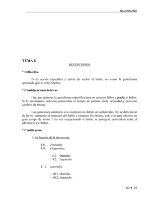 BALONMANO
D3 ♥ 25
TEMA 8
RECEPCIONES
* Definición.
Es la acción específica y efecto de recibir el balón, así como la gestoforma
apropiada que se debe emplear.
* Consideraciones teóricas.
Hay que dominar la gestoforma específica para no cometer fallos y perder el balón.
Si lo dominamos podemos aprovechar el tiempo de partido, darle velocidad y provocar
cambios de ritmos.
Las posiciones anteriores a la recepción no deben ser unilaterales. No se debe mirar
de forma insistente al poseedor del balón y tampoco los brazos, todo ello para obtener un
gran campo de visión. Una vez recepcionado el balón, se protegerá poniéndose entre el
adversario y el balón.
* Clasificación.
1. En función de la trayectoria.
1.8. Frontales.
1.9. Diagonales.
1.9.1. Derecho.
1.9.2. Izquierdo.
1.10. Laterales.
1.10.1. Derecho.
1.10.2. Izquierdo.
 