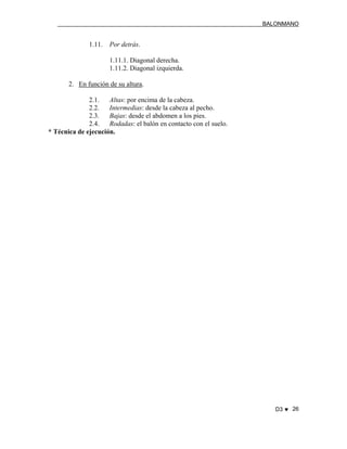 BALONMANO
D3 ♥ 26
1.11. Por detrás.
1.11.1. Diagonal derecha.
1.11.2. Diagonal izquierda.
2. En función de su altura.
2.1. Altas: por encima de la cabeza.
2.2. Intermedias: desde la cabeza al pecho.
2.3. Bajas: desde el abdomen a los pies.
2.4. Rodadas: el balón en contacto con el suelo.
* Técnica de ejecución.
 