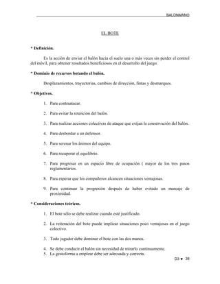 BALONMANO
D3 ♥ 38
EL BOTE
* Definición.
Es la acción de enviar el balón hacia el suelo una o más veces sin perder el control
del móvil, para obtener resultados beneficiosos en el desarrollo del juego.
* Dominio de recursos botando el balón.
Desplazamientos, trayectorias, cambios de dirección, fintas y desmarques.
* Objetivos.
1. Para contraatacar.
2. Para evitar la retención del balón.
3. Para realizar acciones colectivas de ataque que exijan la conservación del balón.
4. Para desbordar a un defensor.
5. Para serenar los ánimos del equipo.
6. Para recuperar el equilibrio.
7. Para progresar en un espacio libre de ocupación ( mayor de los tres pasos
reglamentarios.
8. Para esperar que los compañeros alcancen situaciones ventajosas.
9. Para continuar la progresión después de haber evitado un marcaje de
proximidad.
* Consideraciones teóricas.
1. El bote sólo se debe realizar cuando esté justificado.
2. La reiteración del bote puede implicar situaciones poco ventajosas en el juego
colectivo.
3. Todo jugador debe dominar el bote con las dos manos.
4. Se debe conducir el balón sin necesidad de mirarlo continuamente.
5. La gestoforma a emplear debe ser adecuada y correcta.
 