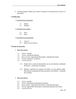 BALONMANO
D3 ♥ 39
6. Se debe proteger el balón, por lo tanto, el ejecutor se colocará entre el móvil y el
adversario.
* Clasificación.
1. En función de su ejecución.
1.1. Simple.
1.2. Múltiple.
2. En función de su altura.
2.1. Altos.
2.2. Bajos.
3. En función de su trayectoria.
3.1. Vertical.
3.2. Oblicuo hacia delante.
* Formas de ejecución.
1. Bote alto vertical.
1.1. Cabeza: erguida.
1.2. Tronco: en posición habitual.
1.3. Brazo ejecutor: ligeramente flexionado y separado del cuerpo.
1.4. Piernas: simétrica o asimétrica.
1.5. Control del bote:
1.5.1. Simple: bote a modo de lanzamiento con un movimiento coordinado
de flexión – extensión de la muñeca.
1.5.2. Múltiple: superficie de contacto, los dedos y la cara palmar media.
Movimiento coordinado del brazo ejecutor con la flexión – extensión
de la muñeca.
2. Bote alto oblicuo.
2.1. Cabeza: erguida.
2.2. Tronco: ligeramente inclinado hacia delante.
2.3. Brazo ejecutor: ligeramente flexionado y separado del cuerpo.
2.4. Piernas: ligeramente flexionada y en posición especifica de carrera.
2.5. Control del bote:
 
