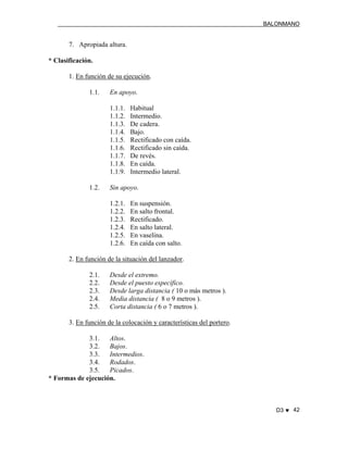 BALONMANO
D3 ♥ 42
7. Apropiada altura.
* Clasificación.
1. En función de su ejecución.
1.1. En apoyo.
1.1.1. Habitual
1.1.2. Intermedio.
1.1.3. De cadera.
1.1.4. Bajo.
1.1.5. Rectificado con caída.
1.1.6. Rectificado sin caída.
1.1.7. De revés.
1.1.8. En caída.
1.1.9. Intermedio lateral.
1.2. Sin apoyo.
1.2.1. En suspensión.
1.2.2. En salto frontal.
1.2.3. Rectificado.
1.2.4. En salto lateral.
1.2.5. En vaselina.
1.2.6. En caída con salto.
2. En función de la situación del lanzador.
2.1. Desde el extremo.
2.2. Desde el puesto específico.
2.3. Desde larga distancia ( 10 o más metros ).
2.4. Media distancia ( 8 o 9 metros ).
2.5. Corta distancia ( 6 o 7 metros ).
3. En función de la colocación y características del portero.
3.1. Altos.
3.2. Bajos.
3.3. Intermedios.
3.4. Rodados.
3.5. Picados.
* Formas de ejecución.
 
