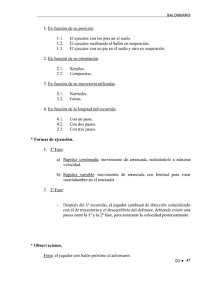 BALONMANO
D3 ♥ 47
1. En función de su posición.
1.1. El ejecutor con los pies en el suelo.
1.2. El ejecutor recibiendo el balón en suspensión.
1.3. El ejecutor con un pie en el suelo y otro en suspensión.
2. En función de su orientación.
2.1. Simples.
2.2. Compuestas.
3. En función de su trayectoria utilizadas.
3.1. Normales.
3.2. Falsas.
4. En función de la longitud del recorrido.
4.1. Con un paso.
4.2. Con dos pasos.
2.3. Con tres pasos.
* Formas de ejecución.
1. 1º Fase:
a) Rapidez continuada: movimiento de arrancada, realizándolo a máxima
velocidad.
b) Rapidez variable: movimiento de arrancada con lentitud para crear
incertidumbre en el marcador.
2. 2º Fase:
- Después del 1º recorrido, el jugador cambiará de dirección coincidiendo
con el de trayectoria y el desequilibrio del defensor, debiendo existir una
pausa entre la 1º y la 2º fase, para aumentar la velocidad posteriormente.
* Observaciones.
Finta: el jugador con balón próximo al adversario.
 