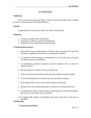 BALONMANO
D3 ♥ 51
EL DESMARQUE
* Definición.
Son las acciones precisas para llegar a evitar la oposición del adversario, evitando
su control o minimizando su efectividad defensiva.
* Medios.
Desplazamientos, trayectorias, cambios de ritmos y de dirección.
* Objetivos.
1. Conseguir el espacio libre de maniobra.
2. Conseguir el cambio de situación del adversario.
3. Minimizar la efectividad defensiva del oponente.
* Consideraciones teóricas.
1. Para realizar el gesto de desmarque, el ejecutor debe estar próximo al oponente
sin balón o alejado del adversario con o sin posesión del balón.
2. La importancia del desmarque es fundamental en el uno contra uno, ya sea para
uno mismo o para los compañeros.
3. Los desmarques garantizan situaciones ofensivas cuando se lleva a cabo en el
momento preciso.
4. Hay que dominar el cambio de ritmo y de dirección.
5. Ante reacciones positivas del adversario hay que cambiar el camino elegido.
6. El tipo de desmarque será en función de lo que queramos conseguir.
7. El desmarque debe ser una acción sorpresiva para el adversario.
8. Hay que llevar una velocidad adecuada y realizarlo en el momento previsto.
9. La amplitud del espacio corporal estará condicionado con el tipo de desmarque.
Hay que evitar el contacto con el adversario.
10. El jugador debe dominar el desmarque tanto para el lado fuerte como para el
lado débil.
* Clasificación.
1. Situación desequilibrada.
 