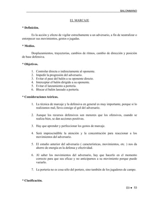 BALONMANO
D3 ♥ 53
EL MARCAJE
* Definición.
Es la acción y efecto de vigilar estrechamente a un adversario, a fin de neutralizar o
entorpecer sus movimientos, gestos o jugadas.
* Medios.
Desplazamientos, trayectorias, cambios de ritmos, cambio de dirección y posición
de base defensiva.
* Objetivos.
1. Controlar directa o indirectamente al oponente.
2. Impedir la progresión del adversario.
3. Evitar el pase del balón a su oponente directo.
4. Interceptar el balón dirigido a su oponente.
5. Evitar el lanzamiento a portería.
6. Blocar el balón lanzado a portería.
* Consideraciones teóricas.
1. La técnica de marcaje y la defensiva en general es muy importante, porque si lo
realizamos mal, lleva consigo el gol del adversario.
2. Aunque los recursos defensivos son menores que los ofensivos, cuando se
realiza bien, se dan acciones positivas.
3. Hay que aprender y perfeccionar los gestos de marcaje.
4. Será imprescindible la atención y la concentración para reaccionar a los
movimientos del adversario.
5. El estudio anterior del adversario ( características, movimientos, etc. ) nos da
ahorro de energía en la defensa y efectividad.
6. Al saber los movimientos del adversario, hay que hacerlo en el momento
correcto para que sea eficaz y no anticiparnos a su movimiento porque puede
variarlo.
7. La portería no es cosa sólo del portero, sino también de los jugadores de campo.
* Clasificación.
 
