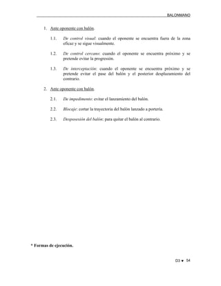 BALONMANO
D3 ♥ 54
1. Ante oponente con balón.
1.1. De control visual: cuando el oponente se encuentra fuera de la zona
eficaz y se sigue visualmente.
1.2. De control cercano: cuando el oponente se encuentra próximo y se
pretende evitar la progresión.
1.3. De interceptación: cuando el oponente se encuentra próximo y se
pretende evitar el pase del balón y el posterior desplazamiento del
contrario.
2. Ante oponente con balón.
2.1. De impedimento: evitar el lanzamiento del balón.
2.2. Blocaje: cortar la trayectoria del balón lanzado a portería.
2.3. Desposesión del balón: para quitar el balón al contrario.
* Formas de ejecución.
 
