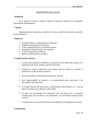 BALONMANO
D3 ♥ 58
DESPOSESIÓN DEL BALÓN
* Definición.
Es la acción de desviar o quitar el balón al adversario, dentro de los márgenes
estrictamente reglamentarios.
* Medios.
Desplazamientos, trayectorias, cambios de ritmos, cambio de dirección y posición
de base defensiva.
* Objetivos.
1. Controlar directa o indirectamente al oponente.
2. Impedir la progresión del adversario.
3. Evitar el pase del balón a su oponente directo.
4. Interceptar el balón dirigido a su oponente.
5. Evitar el lanzamiento a portería.
6. Blocar el balón lanzado a portería.
* Consideraciones teóricas.
1. La técnica de marcaje y la defensiva en general es muy importante, porque si lo
realizamos mal, lleva consigo el gol del adversario.
2. Aunque los recursos defensivos son menores que los ofensivos, cuando se
realiza bien, se dan acciones positivas.
3. Hay que aprender y perfeccionar los gestos de marcaje.
4. Será imprescindible la atención y la concentración para reaccionar a los
movimientos del adversario.
5. El estudio anterior del adversario ( características, movimientos, etc. ) nos da
ahorro de energía en la defensa y efectividad.
6. Al saber los movimientos del adversario, hay que hacerlo en el momento
correcto para que sea eficaz y no anticiparnos a su movimiento porque puede
variarlo.
7. La portería no es cosa sólo del portero, sino también de los jugadores de campo.
* Clasificación.
 