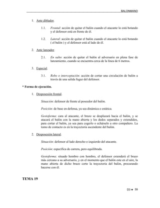 BALONMANO
D3 ♥ 59
1. Ante diblador.
1.1. Frontal: acción de quitar el balón cuando el atacante lo está botando
y el defensor está en frente de él.
1.2. Lateral: acción de quitar el balón cuando el atacante lo está botando
( el balón ) y el defensor está al lado de él.
2. Ante lanzador.
2.1. En salto: acción de quitar el balón al adversario en plena fase de
lanzamiento, cuando se encuentra cerca de la línea de 6 metros.
3. Especial.
3.1. Robo o interceptación: acción de cortar una circulación de balón a
través de una salida fugaz del defensor.
* Forma de ejecución.
1. Desposesión frontal.
Situación: defensor de frente al poseedor del balón.
Posición: de base en defensa, ya sea dinámica o estática.
Gestoforma: cara al atacante, el brazo se desplazará hacia el balón, y se
atacará el balón con la mano abierta y los dedos separados y extendidos,
para cortar el balón, ya sea para cogerlo o echárselo a otro compañero. La
tomo de contacto es en la trayectoria ascendente del balón.
2. Desposesión lateral.
Situación: defensor al lado derecho o izquierdo del atacante.
Posición: específica de carrera, pero equilibrada.
Gestoforma: situado hombro con hombro, el defensor extenderá el brazo
más cercano a su adversario, y en el momento que el balón este en el aire, la
mano abierta de dicho brazo corte la trayectoria del balón, procurando
hacerse con él.
TEMA 19
 