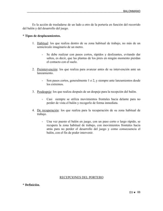 BALONMANO
D3 ♥ 66
Es la acción de trasladarse de un lado a otro de la portería en función del recorrido
del balón y del desarrollo del juego.
* Tipos de desplazamientos.
1. Habitual: los que realiza dentro de su zona habitual de trabajo, no más de un
semicírculo imaginario de un metro.
- Se debe realizar con pasos cortos, rápidos y deslizantes, evitando dar
saltos, es decir, que las plantas de los pires en ningún momento pierdan
el contacto con el suelo.
2. Preintervención: los que realiza para avanzar antes de su intervención ante un
lanzamiento.
- Son pasos cortos, generalmente 1 o 2, y siempre ante lanzamientos desde
los extremos.
3. Posdespeje: los que realiza después de un despeje para la recepción del balón.
- Casi siempre se utiliza movimientos frontales hacia delante para no
perder de vista el balón y recogerlo de forma inmediata.
4. De recuperación: los que realiza para la recuperación de su zona habitual de
trabajo.
- Una vez puesto el balón en juego, con un paso corto o largo rápido, se
recupera la zona habitual de trabajo, con movimientos frontales hacia
atrás para no perder el desarrollo del juego y como consecuencia el
balón, con el fin de poder intervenir.
RECEPCIONES DEL PORTERO
* Definición.
 