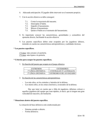 BALONMANO
D3 ♥ 83
6. Adecuada anticipación. El jugador debe intervenir en el momento propicio.
7. Con la acción ofensiva se debe conseguir:
7.1. Cortar la trayectoria del atacante.
7.2. Interceptar el balón.
7.3. Impedir el lanzamiento.
7.4. Blocar el lanzamiento.
7.5. Quitar el balón en el momento del lanzamiento.
8. Es importante conocer las características, genialidades y costumbres del
oponente directo, facilitando la acción ofensiva.
9. Los puestos específicos deben estar ocupados por los jugadores idóneos,
teniendo en cuenta sus características antropométricas y cualidades técnicas.
* Los puestos específicos.
1º Línea: más cercano a la portería.
2º Línea: más lejano a la portería.
* Criterios para ocupar los puestos específicos.
1. En función del puesto que ocupen en el juego ofensivo.
EXTREMOS EXTERIORES
1º LÍNEA OFENSIVA CENTRALES Y LATERALES
2º LÍNEA OFENSIVA EXTREMO O DE AVANZADO
2. En función de las características antropométricas.
- Los más altos, en los centrales y laterales de la defensa.
- Los menos altos, en las zonas exteriores y avanzados de la defensa.
Hay que tener en cuenta que a falta de jugadores, debemos colocar a
aquellos jugadores del equipo que sean rápidos, es decir, que te tengan una gran
velocidad de reacción y de traslación.
* Situaciones dentro del puesto específico.
La situación de base defensiva está condicionada por:
- Sistema cerrado o abierto.
- Forma defensiva.
 
